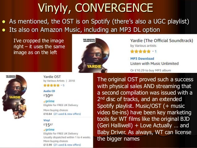 Vinyly, CONVERGENCE
 As mentioned, the OST is on Spotify (there’s also a UGC playlist)
 Its also on Amazon Music, including an MP3 DL option
I’ve cropped the image
right – it uses the same
image as on the left
The original OST proved such a success
with physical sales AND streaming that
a second compilation was issued with a
2nd disc of tracks, and an extended
Spotify playlist. Music/OST (+ music
video tie-ins) have been key marketing
tools for WT films like the original BJD
(Geri Halliwell) + Love Actually … and
Baby Driver. As always, WT can license
the bigger names
 