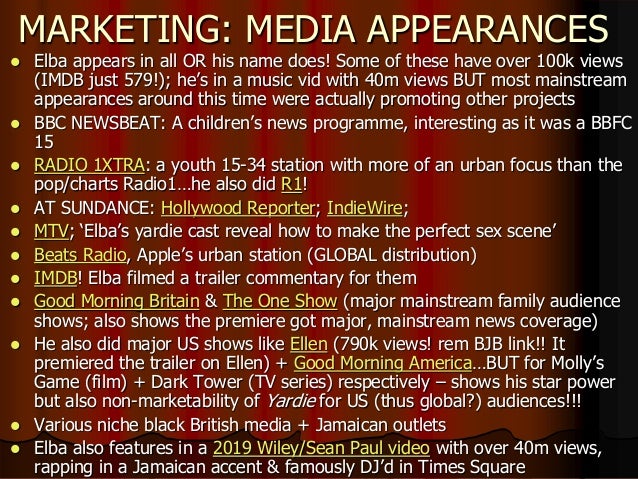 MARKETING: MEDIA APPEARANCES
 Elba appears in all OR his name does! Some of these have over 100k views
(IMDB just 579!); he’s in a music vid with 40m views BUT most mainstream
appearances around this time were actually promoting other projects
 BBC NEWSBEAT: A children’s news programme, interesting as it was a BBFC
15
 RADIO 1XTRA: a youth 15-34 station with more of an urban focus than the
pop/charts Radio1…he also did R1!
 AT SUNDANCE: Hollywood Reporter; IndieWire;
 MTV; ‘Elba’s yardie cast reveal how to make the perfect sex scene’
 Beats Radio, Apple’s urban station (GLOBAL distribution)
 IMDB! Elba filmed a trailer commentary for them
 Good Morning Britain & The One Show (major mainstream family audience
shows; also shows the premiere got major, mainstream news coverage)
 He also did major US shows like Ellen (790k views! rem BJB link!! It
premiered the trailer on Ellen) + Good Morning America…BUT for Molly’s
Game (film) + Dark Tower (TV series) respectively – shows his star power
but also non-marketability of Yardie for US (thus global?) audiences!!!
 Various niche black British media + Jamaican outlets
 Elba also features in a 2019 Wiley/Sean Paul video with over 40m views,
rapping in a Jamaican accent & famously DJ’d in Times Square
 