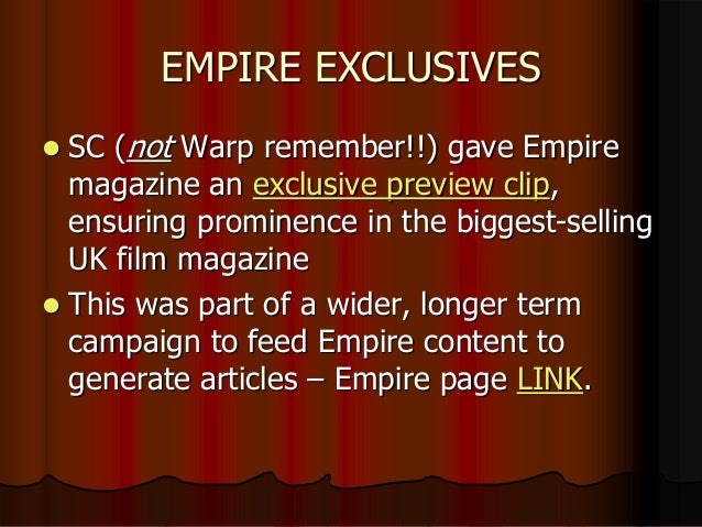 EMPIRE EXCLUSIVES
 SC (not Warp remember!!) gave Empire
magazine an exclusive preview clip,
ensuring prominence in the biggest-selling
UK film magazine
 This was part of a wider, longer term
campaign to feed Empire content to
generate articles – Empire page LINK.
 