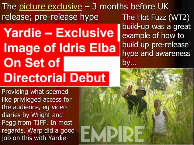 The picture exclusive – 3 months before UK
release; pre-release hype The Hot Fuzz (WT2)
build-up was a great
example of how to
build up pre-release
hype and awareness
by…
Providing what seemed
like privileged access for
the audience, eg video
diaries by Wright and
Pegg from TIFF. In most
regards, Warp did a good
job on this with Yardie
 