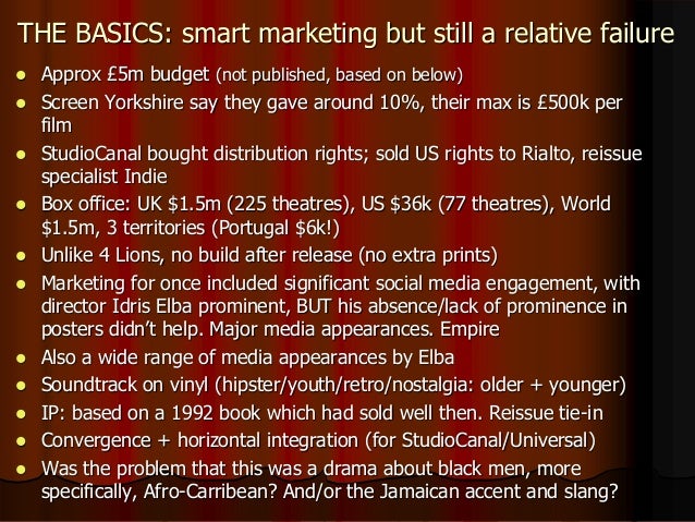 THE BASICS: smart marketing but still a relative failure
 Approx £5m budget (not published, based on below)
 Screen Yorkshire say they gave around 10%, their max is £500k per
film
 StudioCanal bought distribution rights; sold US rights to Rialto, reissue
specialist Indie
 Box office: UK $1.5m (225 theatres), US $36k (77 theatres), World
$1.5m, 3 territories (Portugal $6k!)
 Unlike 4 Lions, no build after release (no extra prints)
 Marketing for once included significant social media engagement, with
director Idris Elba prominent, BUT his absence/lack of prominence in
posters didn’t help. Major media appearances. Empire
 Also a wide range of media appearances by Elba
 Soundtrack on vinyl (hipster/youth/retro/nostalgia: older + younger)
 IP: based on a 1992 book which had sold well then. Reissue tie-in
 Convergence + horizontal integration (for StudioCanal/Universal)
 Was the problem that this was a drama about black men, more
specifically, Afro-Carribean? And/or the Jamaican accent and slang?
 