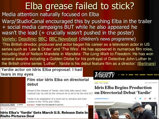 Elba grease failed to stick?
Media attention naturally focused on Elba
Warp/StudioCanal encouraged this by pushing Elba in the trailer
+ social media campaigns BUT while he also appeared he
wasn’t the lead (+ crucially wasn’t pushed in the poster)
Variety; Deadline; BBC; BBC Newsbeat (children’s news programme)
‘This British director, producer and actor began his career as a television actor in US
series such as ‘Law & Order’ and ‘The Wire’. He has appeared in numerous film roles,
including that of Nelson Mandela in Mandela: The Long Walk to Freedom. He has won
several awards including a Golden Globe for his portrayal of Detective John Luther in
the British crime series ‘Luther’. Yardie is his debut feature film as a director.’ (Berlinare)
 