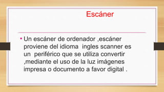 Escáner
• Un escáner de ordenador ,escáner
proviene del idioma ingles scanner es
un periférico que se utiliza convertir
,mediante el uso de la luz imágenes
impresa o documento a favor digital .
 