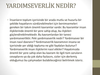 ۴ٱѳշ鳢İ NEDİR?
• İnsanların toplum içerisinde bir arada mutlu ve huzurlu bir
şekilde hayatlarını sürdürebilmeleri için benimsemeleri
gereken bir takım önemli kavramlar vardır. Bu kavramlar insan
ilişkilerinde önemli bir yere sahip olup, bu ilişkileri
güçlendirebilmektedir. Bu kavramlardan bir tanesi
yardımseverliktir. Peki yardımseverlik nedir? Yardımsever bir
insan nasıl davranır? Yardımseverlik kavramının insana ve
içerisinde yer aldığı topluma ne gibi faydaları bulunur?
Yardımseverlik insan ilişkilerini nasıl etkiler? Hayatımızda
önemli bir yere sahip olan bu kavram ile ilgili tüm soruların
cevaplarını ya da çok daha fazlasını, sizler için derlemiş
olduğumuz bu çalışmadan bulabileceğinizi belirtmek isteriz.
 