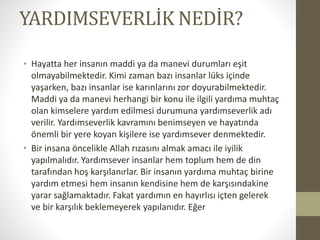 ۴ٱѳշ鳢İ NEDİR?
• Hayatta her insanın maddi ya da manevi durumları eşit
olmayabilmektedir. Kimi zaman bazı insanlar lüks içinde
yaşarken, bazı insanlar ise karınlarını zor doyurabilmektedir.
Maddi ya da manevi herhangi bir konu ile ilgili yardıma muhtaç
olan kimselere yardım edilmesi durumuna yardımseverlik adı
verilir. Yardımseverlik kavramını benimseyen ve hayatında
önemli bir yere koyan kişilere ise yardımsever denmektedir.
• Bir insana öncelikle Allah rızasını almak amacı ile iyilik
yapılmalıdır. Yardımsever insanlar hem toplum hem de din
tarafından hoş karşılanırlar. Bir insanın yardıma muhtaç birine
yardım etmesi hem insanın kendisine hem de karşısındakine
yarar sağlamaktadır. Fakat yardımın en hayırlısı içten gelerek
ve bir karşılık beklemeyerek yapılanıdır. Eğer
 