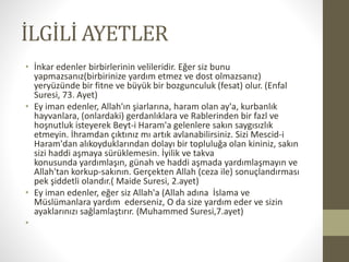 İLGİLİ AYETLER
• İnkar edenler birbirlerinin velileridir. Eğer siz bunu
yapmazsanız(birbirinize yardım etmez ve dost olmazsanız)
yeryüzünde bir fitne ve büyük bir bozgunculuk (fesat) olur. (Enfal
Suresi, 73. Ayet)
• Ey iman edenler, Allah'ın şiarlarına, haram olan ay'a, kurbanlık
hayvanlara, (onlardaki) gerdanlıklara ve Rablerinden bir fazl ve
hoşnutluk isteyerek Beyt-i Haram'a gelenlere sakın saygısızlık
etmeyin. İhramdan çıktınız mı artık avlanabilirsiniz. Sizi Mescid-i
Haram'dan alıkoyduklarından dolayı bir topluluğa olan kininiz, sakın
sizi haddi aşmaya sürüklemesin. İyilik ve takva
konusunda yardımlaşın, günah ve haddi aşmada yardımlaşmayın ve
Allah'tan korkup-sakının. Gerçekten Allah (ceza ile) sonuçlandırması
pek şiddetli olandır.( Maide Suresi, 2.ayet)
• Ey iman edenler, eğer siz Allah'a (Allah adına İslama ve
Müslümanlara yardım ederseniz, O da size yardım eder ve sizin
ayaklarınızı sağlamlaştırır. (Muhammed Suresi,7.ayet)
•
 