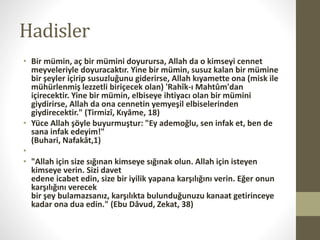 Hadisler
• Bir mümin, aç bir mümini doyurursa, Allah da o kimseyi cennet
meyveleriyle doyuracaktır. Yine bir mümin, susuz kalan bir mümine
bir şeyler içirip susuzluğunu giderirse, Allah kıyamette ona (misk ile
mühürlenmiş lezzetli biriçecek olan) 'Rahîk-ı Mahtûm'dan
içirecektir. Yine bir mümin, elbiseye ihtiyacı olan bir mümini
giydirirse, Allah da ona cennetin yemyeşil elbiselerinden
giydirecektir." (Tirmizî, Kıyâme, 18)
• Yüce Allah şöyle buyurmuştur: "Ey ademoğlu, sen infak et, ben de
sana infak edeyim!"
(Buhari, Nafakât,1)
•
• "Allah için size sığınan kimseye sığınak olun. Allah için isteyen
kimseye verin. Sizi davet
edene icabet edin, size bir iyilik yapana karşılığını verin. Eğer onun
karşılığını verecek
bir şey bulamazsanız, karşılıkta bulunduğunuzu kanaat getirinceye
kadar ona dua edin." (Ebu Dâvud, Zekat, 38)
 
