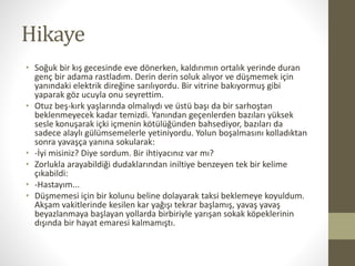 Hikaye
• Soğuk bir kış gecesinde eve dönerken, kaldırımın ortalık yerinde duran
genç bir adama rastladım. Derin derin soluk alıyor ve düşmemek için
yanındaki elektrik direğine sarılıyordu. Bir vitrine bakıyormuş gibi
yaparak göz ucuyla onu seyrettim.
• Otuz beş-kırk yaşlarında olmalıydı ve üstü başı da bir sarhoştan
beklenmeyecek kadar temizdi. Yanından geçenlerden bazıları yüksek
sesle konuşarak içki içmenin kötülüğünden bahsediyor, bazıları da
sadece alaylı gülümsemelerle yetiniyordu. Yolun boşalmasını kolladıktan
sonra yavaşça yanına sokularak:
• -İyi misiniz? Diye sordum. Bir ihtiyacınız var mı?
• Zorlukla arayabildiği dudaklarından iniltiye benzeyen tek bir kelime
çıkabildi:
• -Hastayım...
• Düşmemesi için bir kolunu beline dolayarak taksi beklemeye koyuldum.
Akşam vakitlerinde kesilen kar yağışı tekrar başlamış, yavaş yavaş
beyazlanmaya başlayan yollarda birbiriyle yarışan sokak köpeklerinin
dışında bir hayat emaresi kalmamıştı.
 