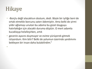 Hikaye
• -Borçlu değil alacaklısın dostum, dedi. Böyle bir iyiliğe beni de
ortak etmekle borcunu zaten ödemiştin. Ama belki de yirmi
yıldır ağlamayı unutan bu adama bu güzel duyguyu
hatırlattığın için alacaklı duruma düştün. O mert adamla
kucaklaşıp helalleşirken, artık
• gecenin ayazını duymuyor ve evime yürüyerek gitmek
istiyordum. Kim bilir? Belki de yolumun üzerinde yardımımı
bekleyen bir insan daha bulabilirdim.”
•
 