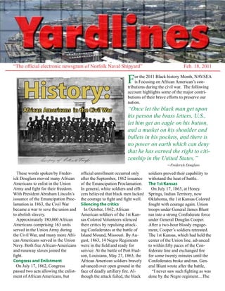 “The official electronic newsgram of Norfolk Naval Shipyard”                                      Feb. 18, 2011

                                                                 F   or the 2011 Black history Month, NAVSEA



     History:
                                                                     is Focusing on African American’s con-
                                                                 tributions during the civil war. The following
                                                                 account highlights some of the major contri-
                                                                 butions of their brave efforts to preserve our
                                                                 nation.
     African Americans in the Civil War                          “Once let the black man get upon
                                                                 his person the brass letters, U.S.,
                                                                 let him get an eagle on his button,
                                                                 and a musket on his shoulder and
                                                                 bullets in his pockets, and there is
                                                                 no power on earth which can deny
                                                                 that he has earned the right to citi-
                                                                 zenship in the United States.”
                                                                                        --Frederick Douglass
  These words spoken by Freder-        official enrollment occurred only      soldiers proved their capability to
ick Douglass moved many African        after the September, 1862 issuance     withstand the heat of battle.
Americans to enlist in the Union       of the Emancipation Proclamation.      The 1st Kansas
Army and fight for their freedom.      In general, white soldiers and offi-     On July 17, 1863, at Honey
With President Abraham Lincoln’s       cers believed that black men lacked    Springs, Indian Territory, now
issuance of the Emancipation Proc-     the courage to fight and fight well.   Oklahoma, the 1st Kansas Colored
lamation in 1863, the Civil War        Silencing the critics                  fought with courage again. Union
became a war to save the union and       In October, 1862, African            troops under General James Blunt
to abolish slavery.                    American soldiers of the 1st Kan-      ran into a strong Confederate force
  Approximately 180,000 African        sas Colored Volunteers silenced        under General Douglas Cooper.
Americans comprising 163 units         their critics by repulsing attack-     After a two-hour bloody engage-
served in the Union Army during        ing Confederates at the battle of      ment, Cooper’s soldiers retreated.
the Civil War, and many more Afri-     Island Mound, Missouri. By Au-         The 1st Kansas, which had held the
can Americans served in the Union      gust, 1863, 14 Negro Regiments         center of the Union line, advanced
Navy. Both free African-Americans      were in the field and ready for        to within fifty paces of the Con-
and runaway slaves joined the          service. At the battle of Port Hud-    federate line and exchanged fire
fight.                                 son, Louisiana, May 27, 1863, the      for some twenty minutes until the
Congress and Enlistment                African American soldiers bravely      Confederates broke and ran. Gen-
  On July 17, 1862, Congress           advanced over open ground in the       eral Blunt wrote after the battle,
passed two acts allowing the enlist-   face of deadly artillery fire. Al-       “I never saw such fighting as was
ment of African Americans, but         though the attack failed, the black    done by the Negro regiment....The
 