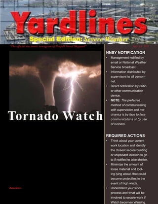 Special Edition: Severe Weather
	   “The	official	electronic	newsgram	of	Norfolk	Naval	Shipyard”                                                   July	14,	2011

                                                                                              NNSY NOTIFICATION
                                                                                              •	 Management	notified	by	
                                                                                                 email or National Weather
                                                                                                 Service broadcast.
                                                                                              •	 Information distributed by
                                                                                                 supervisors to all person-
                                                                                                 nel.
                                                                                              •	 Direct	notification	by	radio	
                                                                                                 or other communication
                                                                                                 device.
                                                                                              •	 NOTE: The preferred
                                                                                                 method of communicating



    Tornado Watch
                                                                                                 with supervision and me-
                                                                                                 chanics is by face to face
                                                                                                 communications or by use

    T    he National Weather Service will issue a Tornado Watch when
         conditions threaten to develop into a tornado in and close to
    the watch area. The size of the watch area can vary depending on
                                                                                                 of runners.



    the weather situation. Watches are usually issued for a duration
                                                                                              REQUIRED ACTIONS
    of four to eight hours. They normally are issued well in advance of                       •	 Think about your current
    the actual occurrence of severe weather. During the watch, people                            work location and identify
    should review tornado safety rules and be prepared to move to a                              the closest secure building
    place of safety if threatening weather approaches.                                           or shipboard location to go


    A    Tornado Warning is issued when a tornado is indicated by the                            to	if	notified	to	take	shelter.	
         WSR-88D radar or sighted by spotters; therefore, people in                           •	 Minimize the amount of
    the affected area should seek safe shelter immediately. They can                             loose material and tool-
    be issued without a Tornado Watch being already in effect. They                              ing lying about, that could
    are usually issued for a duration of around 30 minutes. d                                    become projectiles in the
                                                                                                 event of high winds.
    Remember--WARNINGS	indicate	imminent	danger	to	life	and	property.	For	questions	          •	 Understand your work
    related	to	severe	weather	alert	signals	or	associated	required	actions,	please	contact	
    Mr.	Denis	Garrett,	@	396–5907,	cell	636-4680.                                                process and what will be
                                                                                                 involved to secure work if
                                                                  {Page 1}                       Watch becomes Warning.
 