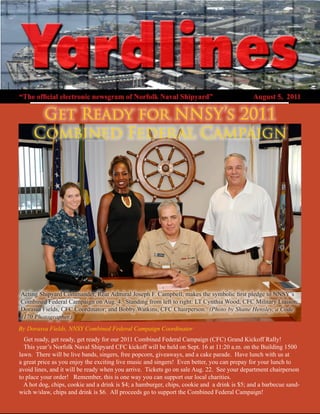 “The official electronic newsgram of Norfolk Naval Shipyard”                                 August 5, 2011

      Get Ready for NNSY’s 2011
     Combined Federal Campaign




Acting Shipyard Commander, Rear Admiral Joseph F. Campbell, makes the symbolic first pledge to NNSY’s
Combined Federal Campaign on Aug. 4. Standing from left to right: LT Cynthia Wood, CFC Military Liaison;
Dorassa Fields, CFC Coordinator; and Bobby Watkins, CFC Chairperson. (Photo by Shane Hensley, a Code
1170 Photographer.)
By Dorassa Fields, NNSY Combined Federal Campaign Coordinator
  Get ready, get ready, get ready for our 2011 Combined Federal Campaign (CFC) Grand Kickoff Rally!
  This year’s Norfolk Naval Shipyard CFC kickoff will be held on Sept. 16 at 11:20 a.m. on the Building 1500
lawn. There will be live bands, singers, free popcorn, giveaways, and a cake parade. Have lunch with us at
a great price as you enjoy the exciting live music and singers! Even better, you can prepay for your lunch to
avoid lines, and it will be ready when you arrive. Tickets go on sale Aug. 22. See your department chairperson
to place your order! Remember, this is one way you can support our local charities.
  A hot dog, chips, cookie and a drink is $4; a hamburger, chips, cookie and a drink is $5; and a barbecue sand-
wich w/slaw, chips and drink is $6. All proceeds go to support the Combined Federal Campaign!
 