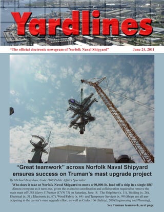 “The official electronic newsgram of Norfolk Naval Shipyard”                                    June 24, 2011




   “Great teamwork” across Norfolk Naval Shipyard
  ensures success on Truman’s mast upgrade project
By Michael Brayshaw, Code 1160 Public Affairs Specialist
 Who does it take at Norfolk Naval Shipyard to move a 90,000-lb. load off a ship in a single lift?
  Almost everyone as it turns out, given the extensive coordination and collaboration required to remove the
main mast off USS Harry S Truman (CVN 75) on Saturday, June 18. The Shipfitter (x. 11), Welding (x. 26),
Electrical (x. 51), Electronic (x. 67), Wood/Fabric (x. 64) and Temporary Services (x. 99) Shops are all par-
ticipating in the carrier’s mast upgrade effort, as well as Codes 106 (Safety), 200 (Engineering and Planning),
                                                                            See Truman teamwork, next page
 