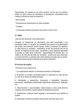 Desventajas: Su impacto es de corta duración (el día que se publicó),
atraen un gran número de candidatos no apropiados. (Candidatos poco
valiosos aumenta el costo de selección).
Otros medios:
* Campañas de reclutamiento en otras ciudades
* Folletos
* Camionetas dotadas de sistema de sonido y oficina móvil

4ª. FASE:
Elección del contenido del reclutamiento
Consiste en seleccionar la información que será transmitida a los
candidatos sobre la vacante. Es necesario ser preciso en la descripción
del puesto, eso ahorrará mucho tiempo, dinero y esfuerzo. Por ejemplo:
si usted busca un vendedor, especifique el tipo de producto que ha de
vender, la magnitud de los viajes requeridos y otros aspectos aplicables
al puesto, (si debe tener automóvil, disponibilidad de horario, etc.). Si
usted no va más allá del título de “vendedor” puede tener que entrevistar
a muchos hombres a quienes para nada interesa el puesto que se ofrece.
Una lista precisa ayuda a seleccionar en forma preliminar.

El anuncio de empleo
Información que proporciona
1. La organización laboral: su principal ocupación y localización
2. El puesto: su nombre; principales tareas, su ubicación en caso de que
no sea en el centro de trabajo principal.
3. Habilidades y experiencia, necesarias y deseables: requisitos
personales, habilidades profesionales específicas, experiencia, aptitudes,
etc.
4. Remuneración y oportunidades: salario básico y otros emolumentos;
cualquier otro beneficio; oportunidades de desarrollo personal.
5. Condiciones: cualquier factor especial y circunstancias que afecten el
puesto.
6. Solicitudes: formato de solicitud; fecha límite; domicilio para envío.

 
