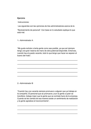 Ejercicio
Instrucciones:
Las siguientes son las opiniones de tres administradores acerca de la
“Reclutamiento de personal”. Con base en lo estudiado explique lo que
está mal.

1.- Administrador A

“Me gusta reclutar a tanta gente como sea posible, ya que así siempre
tengo una gran reserva de mano de obra potencial disponible. Entonces,
cuando hay el puesto vacante, todo lo que tengo que hacer es separar al
bueno del malo”.
___________________________________________________________
___________________________________________________________
___________________________________________________________
___________________________________________________________
___________________________________________________________

2.- Administrador B

“Cuando hay una vacante siempre promuevo a alguien que ya trabaja en
la compañía. El personal que se promueve y aun la gente a quien se
transfiere, trabaja mejor que la gente que se contrata fuera de la empresa.
Cuando se les cambia de esa manera existe un sentimiento de realización
y la gente agradece el reconocimiento”.
___________________________________________________________
___________________________________________________________
___________________________________________________________

 