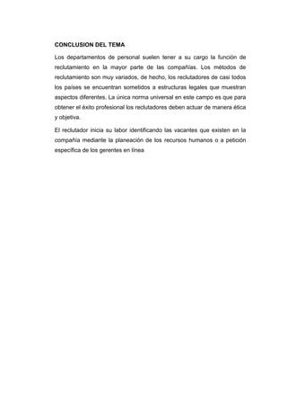 CONCLUSION DEL TEMA
Los departamentos de personal suelen tener a su cargo la función de
reclutamiento en la mayor parte de las compañías. Los métodos de
reclutamiento son muy variados, de hecho, los reclutadores de casi todos
los países se encuentran sometidos a estructuras legales que muestran
aspectos diferentes. La única norma universal en este campo es que para
obtener el éxito profesional los reclutadores deben actuar de manera ética
y objetiva.
El reclutador inicia su labor identificando las vacantes que existen en la
compañía mediante la planeación de los recursos humanos o a petición
específica de los gerentes en línea

 
