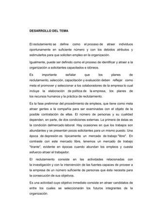 DESARROLLO DEL TEMA

El reclutamiento se

define

como

el proceso de

atraer

individuos

oportunamente en suficiente número y con los debidos atributos y
estimularlos para que soliciten empleo en la organización.
Igualmente, puede ser definido como el proceso de identificar y atraer a la
organización a solicitantes capacitados e idóneos.
Es

importante

señalar

que

los

planes

de

reclutamiento, selección, capacitación y evaluación deben reflejar como
meta el promover y seleccionar a los colaboradores de la empresa lo cual
incluye

la

elaboración

de política de

la empresa,

los

planes

de

los recursos humanos y la práctica de reclutamiento.
Es la fase preliminar del procedimiento de empleos, que tiene como meta
atraer gentes a la compañía para ser examinadas con el objeto de la
posible contratación de ellas. El número de personas y su cualidad
dependen, en parte, de dos condiciones externas. La primera de éstas es
la condición delmercado laboral. Hay ocasiones en que los trabajos son
abundantes y se presentan pocos solicitantes para un mismo puesto. Una
época de depresión es típicamente un mercado de trabajo "libre". En
contraste con este mercado libre, tenemos un mercado de trabajo
"tirante", evidente en épocas cuando abundan los empleos y cuesta
esfuerzo atraer el trabajador.
El

reclutamiento

consiste

en

las

actividades

relacionadas

con

la investigación y con la intervención de las fuentes capaces de proveer a
la empresa de un número suficiente de personas que ésta necesita para
la consecución de sus objetivos.
Es una actividad cuyo objetivo inmediato consiste en atraer candidatos de
entre los cuales se seleccionarán los futuros integrantes de la
organización.

 