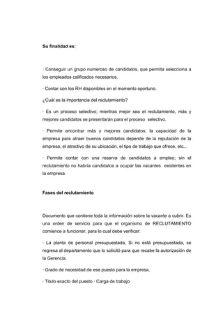 Su finalidad es:

· Conseguir un grupo numeroso de candidatos, que permita selecciona a
los empleados calificados necesarios.
· Contar con los RH disponibles en el momento oportuno.
¿Cuál es la importancia del reclutamiento?
· Es un proceso selectivo; mientras mejor sea el reclutamiento, más y
mejores candidatos se presentarán para el proceso selectivo.
· Permite encontrar más y mejores candidatos; la capacidad de la
empresa para atraer buenos candidatos depende de la reputación de la
empresa, el atractivo de su ubicación, el tipo de trabajo que ofrece, etc...
· Permite contar con una reserva de candidatos a empleo; sin el
reclutamiento no habría candidatos a ocupar las vacantes existentes en
la empresa.

Fases del reclutamiento

Documento que contiene toda la información sobre la vacante a cubrir. Es
una orden de servicio para que el organismo de RECLUTAMIENTO
comience a funcionar, para lo cual debe verificar:
· La planta de personal presupuestada. Si no está presupuestada, se
regresa al departamento que lo solicitó para que recabe la autorización de
la Gerencia.
· Grado de necesidad de ese puesto para la empresa.
· Titulo exacto del puesto · Carga de trabajo

 