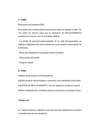 1º. FASE:
Requisición de empleado (RE)
Documento que contiene toda la información sobre la vacante a cubrir. Es
una orden de servicio para que el organismo de RECLUTAMIENTO
comience a funcionar, para lo cual debe verificar:
· La planta de personal presupuestada. Si no está presupuestada, se
regresa al departamento que lo solicitó para que recabe la autorización de
la Gerencia.
· Grado de necesidad de ese puesto para la empresa.
· Titulo exacto del puesto
· Carga de trabajo

2º. FASE:
Análisis de las fuentes de Reclutamiento
Significa analizar dónde localizar o encontrar a los candidatos adecuados.
FUENTES DE RECLUTAMIENTO.- Son los lugares en donde se supone
Estarán localizados los candidatos para la vacante que la empresa ofrece.

Pueden ser:

a).- Fuentes internas.- Significa cubrir las vacantes mediante la promoción
o transferencia de sus empleados

 