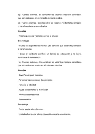 b).- Fuentes externas.- Es completar las vacantes mediante candidatos
que son reclutados en el mercado de mano de obra.
a).- Fuentes internas.- Significa cubrir las vacantes mediante la promoción
o transferencia de sus empleados.
Ventajas
· Traer experiencia y sangre nueva a la empres
Desventajas
· Frustra las expectativas internas (del personal que espera la promoción
o transferencia).
· Exige al candidato admitido un tiempo de adaptación a la nueva
empresa y al nuevo cargo.
b).- Fuentes externas.- Es completar las vacantes mediante candidatos
que son reclutados en el mercado de mano de obra.
Ventajas
Sirve Para impedir despidos
Para crear oportunidades de promoción
Fomenta la fidelidad
Ayuda a incrementar la motivación
Provoca la competencia
Es económico
Desventaja
Puede alentar el conformismo
Limita las fuentes de talento disponibles para la organización.

 