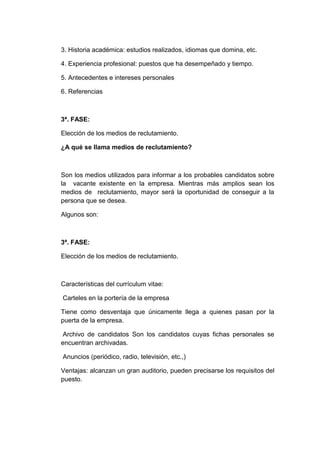 3. Historia académica: estudios realizados, idiomas que domina, etc.
4. Experiencia profesional: puestos que ha desempeñado y tiempo.
5. Antecedentes e intereses personales
6. Referencias

3ª. FASE:
Elección de los medios de reclutamiento.
¿A qué se llama medios de reclutamiento?

Son los medios utilizados para informar a los probables candidatos sobre
la vacante existente en la empresa. Mientras más amplios sean los
medios de reclutamiento, mayor será la oportunidad de conseguir a la
persona que se desea.
Algunos son:

3ª. FASE:
Elección de los medios de reclutamiento.

Características del currículum vitae:
Carteles en la portería de la empresa
Tiene como desventaja que únicamente llega a quienes pasan por la
puerta de la empresa.
Archivo de candidatos Son los candidatos cuyas fichas personales se
encuentran archivadas.
Anuncios (periódico, radio, televisión, etc.,)
Ventajas: alcanzan un gran auditorio, pueden precisarse los requisitos del
puesto.

 