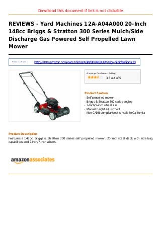Download this document if link is not clickable
REVIEWS - Yard Machines 12A-A04A000 20-Inch
148cc Briggs & Stratton 300 Series Mulch/Side
Discharge Gas Powered Self Propelled Lawn
Mower
Product Details :
http://www.amazon.com/exec/obidos/ASIN/B004IEBU9Y?tag=hijabfashions-20
Average Customer Rating
3.5 out of 5
Product Feature
Self propelled mowerq
Briggs & Stratton 300 series engineq
7-Inch/7-inch wheel sizeq
Manual height adjustmentq
Non-CARB compliant/not for sale in Californiaq
Product Description
Features a 148cc, Briggs & Stratton 300 series self propelled mower. 20-Inch steel deck with side bag
capabilities and 7-Inch/7-Inch wheels.
 
