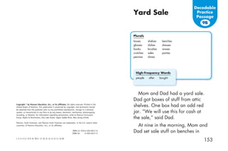 Decodable
                                                                                                Yard Sale                        Practice
                                                                                                                                 Passage
                                                                                                                                   9B


                                                                                                Plurals
                                                                                                boxes      shelves    benches
                                                                                                glasses    dishes     dresses
                                                                                                books      brushes    waxes
                                                                                                crutches   sales      parties
                                                                                                pennies    dimes




                                                                                                 High-Frequency Words
                                                                                                 people    after     bought




                                                                                                  Mom and Dad had a yard sale.
                                                                                                Dad got boxes of stuff from attic
Copyright © by Pearson Education, Inc., or its afﬁliates. All rights reserved. Printed in the
United States of America. This publication is protected by copyright, and permission should     shelves. One box had an odd red
be obtained from the publisher prior to any prohibited reproduction, storage in a retrieval
system, or transmission in any form or by any means, electronic, mechanical, photocopying,      jar. “We will use this for cash at
recording, or likewise. For information regarding permissions, write to Pearson Curriculum
Group, Rights & Permissions, One Lake Street, Upper Saddle River, New Jersey 07458.             the sale,” said Dad.
Pearson, Scott Foresman, and Pearson Scott Foresman are trademarks, in the U.S. and/or other
countries, of Pearson Education, Inc., or its afﬁliates.                                          At nine in the morning, Mom and
                                                                 ISBN-13: 978-0-328-49217-6
                                                                 ISBN-10:     0-328-49217-5
                                                                                                Dad set sale stuff on benches in
1 2 3 4 5 6 7 8 9 10 V011 17 16 15 14 13 12 11 10 09
                                                                                                                                    153
 