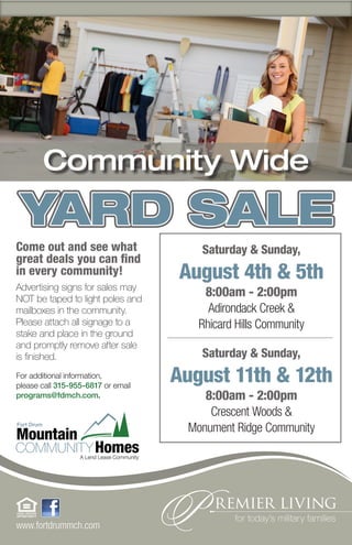 Community Wide
 YARD SALE
Come out and see what                  Saturday & Sunday,
great deals you can find
in every community!                 August 4th & 5th
Advertising signs for sales may
NOT be taped to light poles and
                                        8:00am - 2:00pm
mailboxes in the community.              Adirondack Creek &
Please attach all signage to a         Rhicard Hills Community
stake and place in the ground
and promptly remove after sale
is finished.                           Saturday & Sunday,
For additional information,
please call 315-955-6817 or email
                                    August 11th & 12th
programs@fdmch.com.                     8:00am - 2:00pm
                                         Crescent Woods &
                                     Monument Ridge Community




www.fortdrummch.com
 
