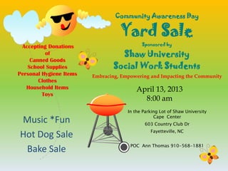 Community Awareness Day

                                   Yard Sale
                                            Sponsored by
 Accepting Donations
          of                       Shaw University
    Canned Goods
   School Supplies               Social Work Students
Personal Hygiene Items   Embracing, Empowering and Impacting the Community
       Clothes
   Household Items                        April 13, 2013
         Toys
                                            8:00 am
                                      In the Parking Lot of Shaw University
                                                  Cape Center
Music *Fun                                   603 Country Club Dr
                                                Fayetteville, NC
Hot Dog Sale
                                       POC Ann Thomas 910-568-1881
 Bake Sale
 