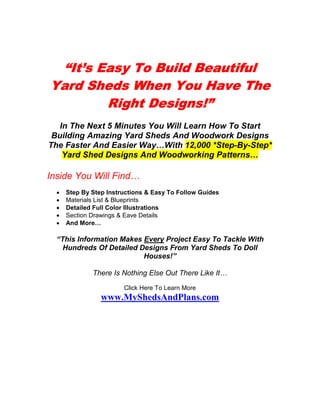 “It’s Easy To Build Beautiful
Yard Sheds When You Have The
        Right Designs!”
              Designs!”
   In The Next 5 Minutes You Will Learn How To Start
 Building Amazing Yard Sheds And Woodwork Designs
The Faster And Easier Way…With 12,000 *Step-By-Step*
    Yard Shed Designs And Woodworking Patterns…

Inside You Will Find…
  •   Step By Step Instructions & Easy To Follow Guides
  •   Materials List & Blueprints
  •   Detailed Full Color Illustrations
  •   Section Drawings & Eave Details
  •   And More…

  “This Information Makes Every Project Easy To Tackle With
    Hundreds Of Detailed Designs From Yard Sheds To Doll
                          Houses!”

              There Is Nothing Else Out There Like It…
                        Click Here To Learn More
                 www.MyShedsAndPlans.com
 