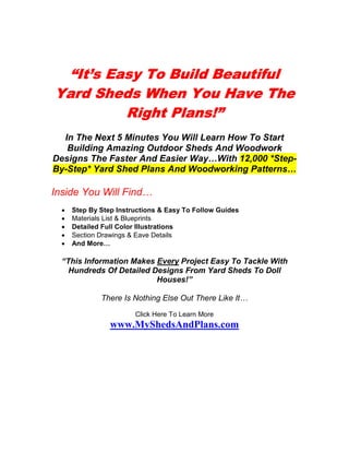 “It’s Easy To Build Beautiful
Yard Sheds When You Have The
         Right Plans!”
  In The Next 5 Minutes You Will Learn How To Start
   Building Amazing Outdoor Sheds And Woodwork
Designs The Faster And Easier Way…With 12,000 *Step-
By-Step* Yard Shed Plans And Woodworking Patterns…

Inside You Will Find…
  •   Step By Step Instructions & Easy To Follow Guides
  •   Materials List & Blueprints
  •   Detailed Full Color Illustrations
  •   Section Drawings & Eave Details
  •   And More…

  “This Information Makes Every Project Easy To Tackle With
    Hundreds Of Detailed Designs From Yard Sheds To Doll
                          Houses!”

              There Is Nothing Else Out There Like It…
                        Click Here To Learn More
                 www.MyShedsAndPlans.com
 