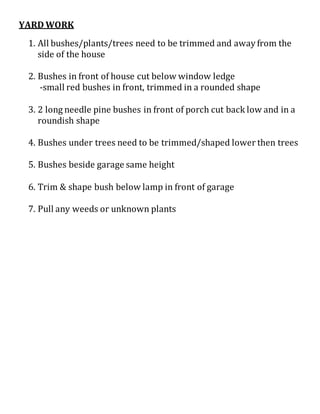 YARD WORK
1. All bushes/plants/trees need to be trimmed and away from the
side of the house
2. Bushes in front of house cut below window ledge
-small red bushes in front, trimmed in a rounded shape
3. 2 long needle pine bushes in front of porch cut back low and in a
roundish shape
4. Bushes under trees need to be trimmed/shaped lower then trees
5. Bushes beside garage same height
6. Trim & shape bush below lamp in front of garage
7. Pull any weeds or unknown plants
 