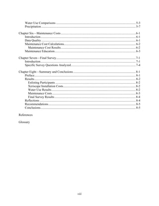 Water Use Comparisons ...................................................................................................... 5-3
       Precipitation ......................................................................................................................... 5-7

Chapter Six—Maintenance Costs ................................................................................................ 6-1
    Introduction.......................................................................................................................... 6-1
    Data Quality ......................................................................................................................... 6-1
    Maintenance Cost Calculations............................................................................................ 6-2
       Maintenance Cost Results................................................................................................ 6-2
    Maintenance Education........................................................................................................ 6-3

Chapter Seven—Final Survey...................................................................................................... 7-1
    Introduction.......................................................................................................................... 7-1
    Specific Survey Questions Analyzed................................................................................... 7-4

Chapter Eight—Summary and Conclusions ................................................................................ 8-1
    Preface.................................................................................................................................. 8-1
    Results.................................................................................................................................. 8-2
      Enlisting Participants ....................................................................................................... 8-2
      Xeriscape Installation Costs............................................................................................. 8-2
       Water Use Results............................................................................................................ 8-2
      Maintenance Costs ........................................................................................................... 8-3
      Final Survey Results ........................................................................................................ 8-4
    Reflections ........................................................................................................................... 8-4
    Recommendations................................................................................................................ 8-5
    Conclusions.......................................................................................................................... 8-5

References

Glossary




                                                                      viii
 