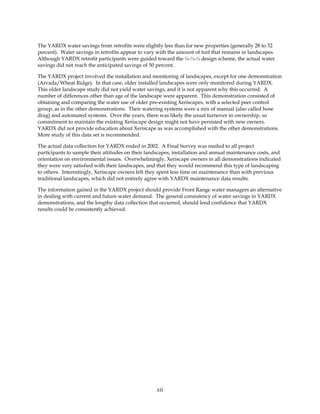 The YARDX water savings from retrofits were slightly less than for new properties (generally 28 to 32
percent). Water savings in retrofits appear to vary with the amount of turf that remains in landscapes.
Although YARDX retrofit participants were guided toward the ⅓-⅓-⅓ design scheme, the actual water
savings did not reach the anticipated savings of 50 percent.

The YARDX project involved the installation and monitoring of landscapes, except for one demonstration
(Arvada/Wheat Ridge). In that case, older installed landscapes were only monitored during YARDX.
This older landscape study did not yield water savings, and it is not apparent why this occurred. A
number of differences other than age of the landscape were apparent. This demonstration consisted of
obtaining and comparing the water use of older pre-existing Xeriscapes, with a selected peer control
group, as in the other demonstrations. Their watering systems were a mix of manual (also called hose
drag) and automated systems. Over the years, there was likely the usual turnover in ownership, so
commitment to maintain the existing Xeriscape design might not have persisted with new owners.
YARDX did not provide education about Xeriscape as was accomplished with the other demonstrations.
More study of this data set is recommended.

The actual data collection for YARDX ended in 2002. A Final Survey was mailed to all project
participants to sample their attitudes on their landscapes, installation and annual maintenance costs, and
orientation on environmental issues. Overwhelmingly, Xeriscape owners in all demonstrations indicated
they were very satisfied with their landscapes, and that they would recommend this type of landscaping
to others. Interestingly, Xeriscape owners felt they spent less time on maintenance than with previous
traditional landscapes, which did not entirely agree with YARDX maintenance data results.

The information gained in the YARDX project should provide Front Range water managers an alternative
in dealing with current and future water demand. The general consistency of water savings in YARDX
demonstrations, and the lengthy data collection that occurred, should lend confidence that YARDX
results could be consistently achieved.




                                                   xii
 