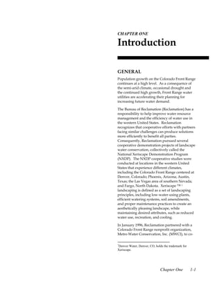 1.CHAPTER ONE

 Introduction

 GENERAL
 Population growth on the Colorado Front Range
 continues at a high level. As a consequence of
 the semi-arid climate, occasional drought and
 the continued high growth, Front Range water
 utilities are accelerating their planning for
 increasing future water demand.

 The Bureau of Reclamation (Reclamation) has a
 responsibility to help improve water resource
 management and the efficiency of water use in
 the western United States. Reclamation
 recognizes that cooperative efforts with partners
 facing similar challenges can produce solutions
 more efficiently to benefit all parties.
 Consequently, Reclamation pursued several
 cooperative demonstration projects of landscape
 water conservation, collectively called the
 National Xeriscape Demonstration Program
 (NXDP). The NXDP cooperative studies were
 conducted at locations in the western United
 States that experience different climates,
 including the Colorado Front Range centered at
 Denver, Colorado; Phoenix, Arizona; Austin,
 Texas; the Las Vegas area of southern Nevada;
 and Fargo, North Dakota. Xeriscape ™ 1
 landscaping is defined as a set of landscaping
 principles, including low-water-using plants,
 efficient watering systems, soil amendments,
 and proper maintenance practices to create an
 aesthetically pleasing landscape, while
 maintaining desired attributes, such as reduced
 water use, recreation, and cooling.

 In January 1996, Reclamation partnered with a
 Colorado Front Range nonprofit organization,
 Metro Water Conservation, Inc. (MWCI), to co-

 1
 Denver Water, Denver, CO, holds the trademark for
 Xeriscape.




                               Chapter One           1-1
 