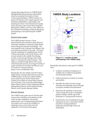 sponsor the project known as YARDX (Yield
And Reliability Demonstrated in Xeriscape),
aimed at assessing the benefits of water
conserving landscaping. MWCI consists of a
group of Colorado water supply agencies and
interested stakeholders cooperating to aid
planning for future water demand and supply,
and to promote water conservation programs.
Reclamation, MWCI, and nine water utilities in
the Colorado Front Range comprised the group
participating in and sponsoring the YARDX
project.

STUDY LOCATION
The YARDX project became a 5-year
demonstration and evaluation study based on
Xeriscapes installed in nonrental, single-family
homes along the Colorado Front Range. The
area targeted in the Colorado Front Range is the
most heavily populated in the state. The study
includes landscapes in neighborhoods of Fort
Collins and Greeley in the north, Denver and
several suburbs in the middle Front Range
corridor, and Colorado Springs in the south.                Figure 1-1: Location of cities
Figure 1-1 presents the study locations. This               participating in the YARDX study.
region is considered high plains with a semi-
arid climate that receives on average 15 inches of
yearly rainfall in Fort Collins and Denver, and      Specifically, the primary study goals of YARDX
17.5 inches in Colorado Springs                      were:
(http://www.weatherbase.com).
                                                        •   Conduct consistent investigations at
Specifically, the nine utilities and 357 of their           multiple sites in different geographic
single-family customers that elected to join the            and municipal settings.
YARDX project are the Fort Collins Utilities,
East Larimer County Water District (Fort                •   Collect data that are uniform in content
Collins), Fort Collins-Loveland Water District,             and method.
City of Greeley, City of Arvada, Wheat Ridge
                                                        •   Quantify the range of water savings
Water District, Denver Water, Highlands Ranch
                                                            annually and seasonally when Xeriscape
Metropolitan Districts with Centennial Water
                                                            is properly installed and maintained.
District, and Colorado Springs Utilities.
                                                        •   Determine the reliability of Xeriscape
STUDY GOALS                                                 water savings (Do water consumption
                                                            patterns change with the age of the
The YARDX study goals were to develop data
                                                            landscape or varying human factors?).
and provide evaluation and estimates on the
water savings, installation, and annual                 •   Calculate the cost of installing Xeriscape
maintenance costs in implementing Xeriscape.                landscapes for new construction and for
The project was to assess the reliability of                retrofits to existing traditional
landscape water conservation from the                       landscapes (mostly high-water turf
application of Xeriscape landscaping.                       landscapes).




1-2     Introduction
 