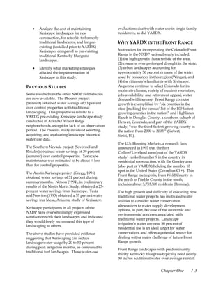 •   Analyze the cost of maintaining            evaluations dealt with water use in single-family
        Xeriscape landscapes for new               residences, as did YARDX.
        construction, for retrofits to formerly
        traditional landscapes, and for pre-       WHY YARDX IN THE FRONT RANGE
        existing (installed prior to YARDX)
        Xeriscapes compared to pre-existing        Motivation for incorporating the Colorado Front
        traditional Kentucky bluegrass             Range in the NXDP national study included:
        landscapes.                                (1) the high-growth characteristic of the area,
                                                   (2) concerns over prolonged drought in the state,
    •   Identify what marketing strategies         (3) urban landscapes accounting for
        affected the implementation of             approximately 50 percent or more of the water
        Xeriscape in this study.                   used by residences in this region (Winger), and
                                                   (4) the citizenry’s familiarity with Xeriscape.
PREVIOUS STUDIES                                   As people continue to select Colorado for its
                                                   moderate climate, variety of outdoor recreation,
Some results from the other NXDP field studies     jobs availability, and retirement appeal, water
are now available. The Phoenix project             demand will increase. Front Range corridor
(Stinnett) obtained water savings of 53 percent    growth is exemplified by “six counties in the
over control properties with traditional           state [making] the census’ list of the 100 fastest-
landscaping. This project was similar to a         growing counties in the nation” and Highlands
YARDX pre-existing Xeriscape landscape study       Ranch in Douglas County, a southern suburb of
conducted in Arvada/ Wheat Ridge                   Denver, Colorado, and part of the YARDX
neighborhoods, except for lack of an observation   study, “was the third-fastest-growing county in
period. The Phoenix study involved selecting,      the nation from 2000 to 2003 “ (Siebert,
acquiring, and evaluating landscape historical     Sinisi, B1).
water use data.
                                                   The U.S. Housing Markets, a research firm,
The Southern Nevada project (Sovocool and          announced in 1997 that the Fort
Rosales) obtained water savings of 39 percent      Collins/Loveland area (part of the YARDX
(summer) over control properties. Xeriscape        study) ranked number 9 in the country in
maintenance was estimated to be about ⅓ less       residential construction, with the Greeley area
than for control properties.                       (also part of YARDX) holding the number 18
                                                   spot in the United States (Cornelius C1+). This
The Austin Xeriscape project (Gregg, 1994)
                                                   Front Range metropolis, from Weld County in
obtained water savings of 31 percent during
                                                   the north to Pueblo County in the south,
summer months. Nelson (1994), in preliminary
                                                   includes about 3,733,308 residents (Romine).
results of the North Marin Study, obtained a 25-
percent water savings from Xeriscape. Testa        The high growth and difficulty of executing new
and Newton (1993) obtained a 33 percent water      traditional water projects has motivated water
savings in a Mesa, Arizona, study of Xeriscape.    utilities to consider water conservation
                                                   alternatives to water supply development
Xeriscape participants in all projects of the
                                                   options, in part, because of the economic and
NXDP have overwhelmingly expressed
                                                   environmental concerns associated with
satisfaction with their landscapes and indicated
                                                   traditional water projects. Landscape
they would freely recommend this type of
                                                   irrigation’s water use near 50 percent of
landscaping to others.
                                                   residential use is an ideal target for water
The above studies have provided evidence           conservation, and offers a potential source for
suggesting that Xeriscaping can reduce             dealing with a major challenge of future Front
landscape water usage by 20 to 50 percent          Range growth.
during peak irrigation months, as compared to
                                                   Front Range landscapes with predominantly
traditional turf landscapes. Those water-use
                                                   thirsty Kentucky bluegrass typically need nearly
                                                   30 inches additional water over average rainfall


                                                                              Chapter One         1-3
 