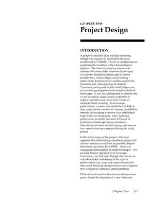 2.CHAPTER TWO

 Project Design

 INTRODUCTION
 A proper evaluation plan and data sampling
 design was required to accomplish the goals
 established for YARDX. However, design features
 would need to function within demonstration
 logistics. The desired sampling scheme was
 random allocation of the treatment (Xeriscape)
 and control (traditional landscape) to lessen
 possible bias. From a large pool of willing
 participants, homeowners would be assigned to
 treatment and control groups at random.
 Treatment participants would install Xeriscapes
 and control participants would install traditional
 landscapes. It was also determined to sample only
 owner-occupied, single-family properties to
 reduce noise that may occur from rentals or
 multiple-family housing. To encourage
 participation, a rebate was established of $300 to
 new starts (newly constructed homes), and $600 to
 retrofits (Xeriscaping a portion of an established
 high-water use landscape). Also, Xeriscape
 participants would be provided 2.5 hours of
 professional landscape design assistance,
 educational seminars on Xeriscaping, and one-on-
 one consultation upon request during the study
 period.

 In the initial stages of the project, it became
 apparent that establishing a treatment group with
 random selection would not be possible, despite
 the benefits provided by YARDX. There was
 inadequate participation to install Xeriscapes. The
 primary barrier appeared to be Xeriscape
 installation cost and time, though other concerns
 voiced included conforming to the rigor of
 participation (e.g., reporting requirements) and
 structured Xeriscape design features and irrigation
 type selected for particular demonstrations.

 Elimination of random allocation to the treatment
 group forced development of a new Xeriscape




                             Chapter Two        2-1
 