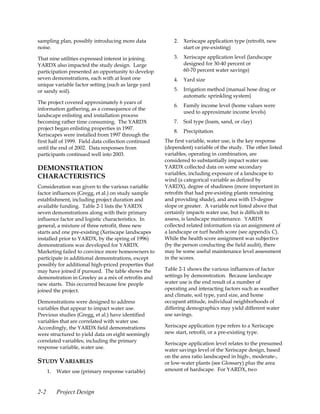 sampling plan, possibly introducing more data             2.   Xeriscape application type (retrofit, new
noise.                                                         start or pre-existing)

That nine utilities expressed interest in joining         3.   Xeriscape application level (landscape
YARDX also impacted the study design. Large                    designed for 30-40 percent or
participation presented an opportunity to develop              60-70 percent water savings)
seven demonstrations, each with at least one              4.   Yard size
unique variable factor setting (such as large yard
or sandy soil).                                           5.   Irrigation method (manual hose drag or
                                                               automatic sprinkling system)
The project covered approximately 6 years of
                                                          6.   Family income level (home values were
information gathering, as a consequence of the
                                                               used to approximate income levels)
landscape enlisting and installation process
becoming rather time consuming. The YARDX                 7.   Soil type (loam, sand, or clay)
project began enlisting properties in 1997.
                                                          8.   Precipitation
Xeriscapes were installed from 1997 through the
first half of 1999. Field data collection continued   The first variable, water use, is the key response
until the end of 2002. Data responses from            (dependent) variable of the study. The other listed
participants continued well into 2003.                variables, operating in combination, are
                                                      considered to substantially impact water use.
DEMONSTRATION                                         YARDX collected data on some secondary
                                                      variables, including exposure of a landscape to
CHARACTERISTICS                                       wind (a categorical variable as defined by
Consideration was given to the various variable       YARDX), degree of shadiness (more important in
factor influences (Gregg, et al.) on study sample     retrofits that had pre-existing plants remaining
establishment, including project duration and         and providing shade), and area with 15-degree
available funding. Table 2-1 lists the YARDX          slope or greater. A variable not listed above that
seven demonstrations along with their primary         certainly impacts water use, but is difficult to
influence factor and logistic characteristics. In     assess, is landscape maintenance. YARDX
general, a mixture of three retrofit, three new       collected related information via an assignment of
starts and one pre-existing (Xeriscape landscapes     a landscape or turf health score (see appendix C).
installed prior to YARDX, by the spring of 1996)      While the health score assignment was subjective
demonstrations was developed for YARDX.               (by the person conducting the field audit), there
Marketing failed to convince more homeowners to       may be some useful maintenance level assessment
participate in additional demonstrations, except      in the scores.
possibly for additional high-priced properties that
may have joined if pursued. The table shows the       Table 2-1 shows the various influences of factor
demonstration in Greeley as a mix of retrofits and    settings by demonstration. Because landscape
new starts. This occurred because few people          water use is the end result of a number of
joined the project.                                   operating and interacting factors such as weather
                                                      and climate, soil type, yard size, and home
Demonstrations were designed to address               occupant attitude, individual neighborhoods of
variables that appear to impact water use.            differing demographics may yield different water
Previous studies (Gregg, et al.) have identified      use savings.
variables that are correlated with water use.
Accordingly, the YARDX field demonstrations           Xeriscape application type refers to a Xeriscape
were structured to yield data on eight seemingly      new start, retrofit, or a pre-existing type.
correlated variables, including the primary
                                                      Xeriscape application level relates to the presumed
response variable, water use.
                                                      water savings level of the Xeriscape design, based
                                                      on the area ratio landscaped in high-, moderate-,
STUDY VARIABLES                                       or low-water plants (see Glossary) plus the area
      1.   Water use (primary response variable)      amount of hardscape. For YARDX, two



2-2        Project Design
 