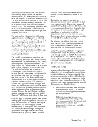 application levels were selected: 30-40 percent          whatever type of irrigation system had been
water savings design (used in the new start              installed, and thus a mixture occurred in this
demonstrations) and the higher water savings of          group.
60-70 percent (used in the retrofit demonstrations).
The 30-40-percent design consisted of ¼-¼-½ area         Home value was used as a surrogate for
ratio of low, moderate, and high water use. The          attitudinal variables of family income levels that
60-70-percent design used corresponding area             some previous studies (Gregg, et al.) suggested
ratios of ⅓-⅓-⅓. The pre-existing landscapes were        could affect household water use. The home value
taken “as is.” Consequently, a combination of            representation varied by region. One value that
different potential water savings landscape plans        may seem low in one locale could reflect a high-
existed in these yards.                                  priced home in another city. A relative
                                                         comparison system on a local basis was used.
The water savings estimation levels (Xeriscape           Three general classes of home values are identified
application levels) could possibly be achieved           on Table 2-1: low, medium, and high.
under proper designing and installing, watering
and performing general maintenance (such as              The soil types also fell into three main groups:
thinning plants). Landscape designs were                 loam, clay, and sand. In some demonstrations,
structured to specify certain water-hardy plants         there were some properties with mixes, but
and grasses, density level of installation,              generally there was a predominant soil type.
proportion of turf to nonturf area, and landscape
                                                         Lastly, three groupings of relative precipitation
preparations that included soil preparation,
                                                         were prevalent during the growing season of
mulches, and hardscape.
                                                         April through October in YARDX demonstrations.
The variable yard sizes were categorized into            The relative code of ”low“ indicated about
small, medium, and large. The classification was         8 inches or less, “moderate” reflected more than
relative to each city, so that category size cut-offs,   8 and up to about 11 inches, and “wet” indicated
from city to city, varied minor amounts. Thus,           12.5 inches or more of rainfall.
large yards in Fort Collins tended to be larger than
large yards in the Denver demonstration area.            SAMPLING PLAN
The study in Fort Collins was structured to
                                                         Because random allocation of the treatment was
include larger properties and more affluent
                                                         not possible, a new sampling plan was needed, at
owners. Table 2-1 presents the yard size cut-offs.
                                                         least for establishing the Xeriscape sample. For
Approximately, the three size categories that
                                                         each demonstration, the goal was still to have the
described one-half of the “landscapable area”
                                                         treatment and control group properties as similar
(square footage to be formally landscaped) were:
                                                         as possible, except for random assignment of the
low-sized yards up to about 2750 square feet,
                                                         treatment. After some consideration, the sampling
medium sizes from approximately 1000 to 4000
                                                         plan was developed that involved:
square feet, and large sizes with over 2500 square
feet. The Xeriscape landscape had to encompass               •   Only certain households were willing to
50 percent or more of the landscapable square                    participate in the project. The greatest
footage. This area did not include dryland area                  difficulty in obtaining participants was in
(natural vegetation surviving solely on rainfall).               the Xeriscape group.
Only one YARDX property involved dryland area.
                                                             •   Willing Xeriscape participants were
Only two types of irrigation systems were studied                surveyed to conform to settings of the
in the project: automatic sprinklers on a clock and              relevant demonstration. Participants (and
timer that would start and stop the watering as                  properties) that satisfied their
programmed, and hose dragging. In each                           demonstration settings were invited to
demonstration, all participants (both treatments                 join the study.
and controls) had the same type of irrigation
system with the exception of the pre-existing
demonstration. In this case, YARDX accepted



                                                                                      Chapter Two           2-3
 