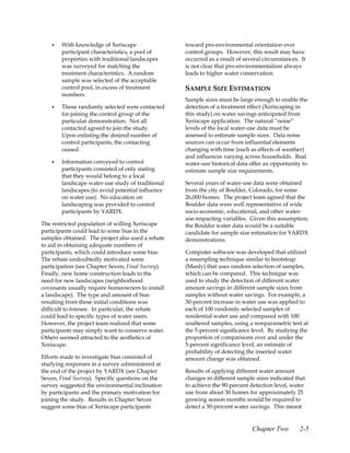 •   With knowledge of Xeriscape                toward pro-environmental orientation over
        participant characteristics, a pool of     control groups. However, this result may have
        properties with traditional landscapes     occurred as a result of several circumstances. It
        was surveyed for matching the              is not clear that pro-environmentalism always
        treatment characteristics. A random        leads to higher water conservation.
        sample was selected of the acceptable
        control pool, in excess of treatment       SAMPLE SIZE ESTIMATION
        numbers.
                                                   Sample sizes must be large enough to enable the
    •   Those randomly selected were contacted     detection of a treatment effect (Xeriscaping in
        for joining the control group of the       this study) on water savings anticipated from
        particular demonstration. Not all          Xeriscape application. The natural “noise”
        contacted agreed to join the study.        levels of the local water-use data must be
        Upon enlisting the desired number of       assessed to estimate sample sizes. Data noise
        control participants, the contacting       sources can occur from influential elements
        ceased.                                    changing with time (such as effects of weather)
                                                   and influences varying across households. Real
    •   Information conveyed to control            water-use historical data offer an opportunity to
        participants consisted of only stating     estimate sample size requirements.
        that they would belong to a local
        landscape water-use study of traditional   Several years of water-use data were obtained
        landscapes (to avoid potential influence   from the city of Boulder, Colorado, for some
        on water use). No education on             26,000 homes. The project team agreed that the
        landscaping was provided to control        Boulder data were well representative of wide
        participants by YARDX.                     socio-economic, educational, and other water-
                                                   use-impacting variables. Given this assumption,
The restricted population of willing Xeriscape     the Boulder water data would be a suitable
participants could lead to some bias in the        candidate for sample size estimation for YARDX
samples obtained. The project also used a rebate   demonstrations.
to aid in obtaining adequate numbers of
participants, which could introduce some bias.     Computer software was developed that utilized
The rebate undoubtedly motivated some              a resampling technique similar to bootstrap
participation (see Chapter Seven, Final Survey).   (Manly) that uses random selection of samples,
Finally, new home construction leads to the        which can be compared. This technique was
need for new landscapes (neighborhood              used to study the detection of different water
covenants usually require homeowners to install    amount savings in different sample sizes from
a landscape). The type and amount of bias          samples without water savings. For example, a
resulting from these initial conditions was        30-percent increase in water use was applied to
difficult to foresee. In particular, the rebate    each of 100 randomly selected samples of
could lead to specific types of water users.       residential water use and compared with 100
However, the project team realized that some       unaltered samples, using a nonparametric test at
participants may simply want to conserve water.    the 5-percent significance level. By studying the
Others seemed attracted to the aesthetics of       proportion of comparisons over and under the
Xeriscape.                                         5-percent significance level, an estimate of
                                                   probability of detecting the inserted water
Efforts made to investigate bias consisted of      amount change was obtained.
studying responses in a survey administered at
the end of the project by YARDX (see Chapter       Results of applying different water amount
Seven, Final Survey). Specific questions on the    changes in different sample sizes indicated that
survey suggested the environmental inclination     to achieve the 90-percent detection level, water
by participants and the primary motivation for     use from about 30 homes for approximately 25
joining the study. Results in Chapter Seven        growing season months would be required to
suggest some bias of Xeriscape participants        detect a 30-percent water savings. This meant


                                                                              Chapter Two        2-5
 