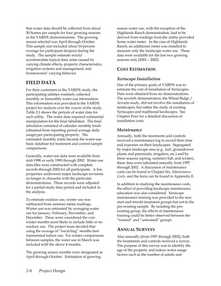 that water data should be collected from about       season water use, with the exception of the
30 homes per sample for four growing seasons         Highlands Ranch demonstration, had to be
in the YARDX demonstrations. The growing             derived from readings from the utility-provided
season selected was April through October.           home water meter. In the case of Highlands
This sample size included about 10 percent           Ranch, an additional meter was installed to
overage for participant dropout during the           measure only the landscape water use. These
study. The sample estimate would                     data were available for the last two growing
accommodate typical data noise caused by             seasons only (2001 – 2002).
varying climate effects, property characteristics,
irrigation systems and management, and               COST ESTIMATION
homeowners’ varying behavior.
                                                     Xeriscape Installation
FIELD DATA                                           One of the primary goals of YARDX was to
For their customers in the YARDX study, the          estimate the cost of installation of Xeriscapes.
participating utilities routinely collected          Data were obtained from six demonstrations.
monthly or bimonthly water-use information.          The seventh demonstration, the Wheat Ridge /
This information was provided to the YARDX           Arvada study, did not involve the installation of
project for analysis over the course of the study.   landscapes, but rather the study of existing
Table 2.1 shows the periods of water data for        Xeriscapes and traditional landscapes. See
each utility. The water data required substantial    Chapter Four for a detailed discussion of
manipulation for the final tabulation. The final     installation costs.
tabulation consisted of calendar monthly totals
(obtained from reporting period average daily        Maintenance
usage) per participating property. The               Annually, both the treatments and controls
estimated monthly totals became the water-use        received a maintenance log to record their time
basic database for treatment and control sample      and expenses on their landscapes. Segregated
comparisons.                                         by major landscape area (e.g., turf, groundcover
                                                     plants and perennials, irrigation, etc.) and by
Generally, water-use data were available from
                                                     three seasons (spring, summer/fall, and winter),
mid-1998 or early 1999 through 2002. Water-use
                                                     these data were tabulated annually from 1997
data files were constructed with complete
                                                     through 2002. A discussion of maintenance
records through 2002 for all participants. A few
                                                     costs can be found in Chapter Six, Maintenance
properties underwent major landscape revisions
                                                     Costs, and the form can be found in Appendix E.
no longer in character with the particular
demonstrations. These records were adjusted          In addition to studying the maintenance costs,
for a partial study time period and included in      the effect of providing landscape maintenance
the analysis.                                        education was also considered. Xeriscape
                                                     maintenance training was provided to the new
To estimate outdoor use, winter use was
                                                     start and retrofit treatment groups but not to the
subtracted from summer meter readings.
                                                     pre-existing sample. By isolating the pre-
Winter use was estimated by averaging water
                                                     existing group, the effects of maintenance
use for January, February, November, and
                                                     training could be better observed between the
December. These were considered the core
                                                     “trained” and “untrained” groups.
winter months most likely to include little or no
outdoor use. The project team decided that
using the average of “encircling” months best        ANNUAL SURVEYS
represented indoor use. For winter comparisons       Also annually (from 1997 through 2002), both
between samples, the water use in March was          the treatments and controls received a survey.
included with the above 4 months.                    The purpose of this survey was to identify the
                                                     age of the property and indoor water-usage
The growing season months were designated as
                                                     factors such as the number of adults and
April through October. Estimation of growing


2-6     Project Design
 
