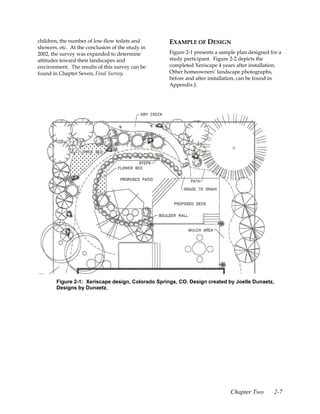 children, the number of low-flow toilets and        EXAMPLE OF DESIGN
showers, etc. At the conclusion of the study in
2002, the survey was expanded to determine          Figure 2-1 presents a sample plan designed for a
attitudes toward their landscapes and               study participant. Figure 2-2 depicts the
environment. The results of this survey can be      completed Xeriscape 4 years after installation.
found in Chapter Seven, Final Survey.               Other homeowners’ landscape photographs,
                                                    before and after installation, can be found in
                                                    Appendix J.




        Figure 2-1: Xeriscape design, Colorado Springs, CO. Design created by Joelle Dunaetz,
        Designs by Dunaetz.




                                                                              Chapter Two       2-7
 