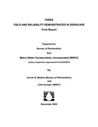 YARDX
YIELD AND RELIABILITY DEMONSTRATED IN XERISCAPE
                       Final Report




                       Prepared for

                  Bureau of Reclamation

                            And

    Metro Water Conservation, Incorporated (MWCI)
          Under Cooperative Agreement 6-FC-60-06670



                             by

         Jonnie G. Medina (Bureau of Reclamation)
                            and
                   Julia Gumper (MWCI)




                      December 2004
 