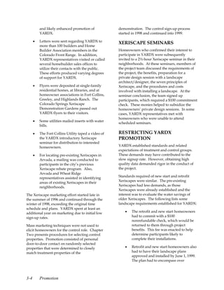 and likely enhanced promotion of            demonstration. The control sign-up process
          YARDX.                                      started in 1998 and continued into 1999.

      •   Letters were sent regarding YARDX to
                                                      XERISCAPE SEMINARS
          more than 100 builders and Home
          Builder Association members in the          Homeowners who confirmed their interest to
          Colorado Front Range. In addition,          participate in YARDX were subsequently
          YARDX representatives visited or called     invited to a 2½-hour Xeriscape seminar in their
          several homebuilder sales offices to        neighborhoods. At these seminars, members of
          utilize their contacts with the public.     the project team discussed the requirements of
          These efforts produced varying degrees      the project, the benefits, preparation for a
          of support for YARDX.                       private design session with a landscape
                                                      architect/designer, the seven principles of
      •   Flyers were deposited at single-family      Xeriscape, and the procedures and costs
          residential homes, at libraries, and at     involved with installing a landscape. At the
          homeowner associations in Fort Collins,     seminar conclusion, the team signed up
          Greeley, and Highlands Ranch. The           participants, which required a $100 commitment
          Colorado Springs Xeriscape                  check. These monies helped to subsidize the
          Demonstration Gardens passed out            homeowners’ private design sessions. In some
          YARDX flyers to their visitors.             cases, YARDX representatives met with
                                                      homeowners who were unable to attend
      •   Some utilities mailed inserts with water
                                                      scheduled seminars.
          bills.

      •   The Fort Collins Utility taped a video of   RESTRICTING YARDX
          the YARDX introductory Xeriscape            PROMOTION
          seminar for distribution to interested
          homeowners.                                 YARDX established standards and related
                                                      expectations of treatment and control groups.
      •   For locating pre-existing Xeriscapes in     These demands may have contributed to the
          Arvada, a mailing was conducted to          slow signup rate. However, obtaining high
          participants in the city’s previous         quality data demanded rigor in the conduct of
          Xeriscape rebate program. Also,             the project.
          Arvada and Wheat Ridge
          representatives assisted in identifying     Standards required of new start and retrofit
          areas of existing Xeriscapes in their       Xeriscapes were similar. The pre-existing
          neighborhoods.                              Xeriscapes had less demands, as those
                                                      Xeriscapes were already established and the
The Xeriscape marketing effort started late in        interest was to evaluate the water savings of
the summer of 1996 and continued through the          older Xeriscapes. The following lists some
winter of 1998, exceeding the original time           landscape requirements established for YARDX:
schedule and plans. YARDX spent at least an
additional year on marketing due to initial low          •   The retrofit and new start homeowners
sign-up rates.                                               had to commit with a $100
                                                             nonrefundable check, which would be
Mass marketing techniques were not used to                   returned to them through project
elicit homeowners for the control role. Chapter              benefits. This fee was enacted to help
Two presents procedures for selecting control                determine participants likely to
properties. Promotion consisted of personal                  complete their installations.
door-to-door contact on randomly selected
properties that were determined to closely               •   Retrofit and new start homeowners also
match treatment properties of the                            had to have their landscape plans
                                                             approved and installed by June 1, 1999.
                                                             The plan had to encompass over



3-4       Promotion
 