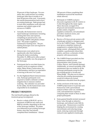 50 percent of their landscape. For new           100 percent of those completing their
        starts, they could not have an existing          installations received the maximum
        landscape older than 6 months in at              rebate allowed.
        least 50 percent of the yard. Conversely,
        the retrofit demonstrations had to have      •   Participate in YARDX-exclusive
        an existing landscape. Both groups had           discounts negotiated with 25 vendors in
        to track their installation work time and        5 cities throughout the study region.
        expenses and submit copies of all                These discounts averaged 10 to
        invoices to YARDX.                               20 percent and included nurseries and
                                                         garden centers, irrigation
    •   Annually, the homeowners were to                 suppliers/contractors, soil amendment
        report landscape maintenance including           providers, hardware stores, and
        tracking their time and expenses,                hardscape suppliers.
        completing an annual survey, and
        providing YARDX with photos of their         •   Receive a 2½-hour private session with
        yard. The project supplied a                     a landscape architect or designer paid
        maintenance tracking form. The pre-              for by the YARDX Project. Participants
        existing Xeriscapes were not required to         were given a simplistic homework
        submit photos.                                   assignment to complete before their
                                                         design session: photograph their yard,
    •   Homeowners were asked not to                     complete a questionnaire about their
        significantly alter their landscape              desires, and draw a schematic of their
        during the study (concluding                     property with measurements.
        December 31, 2002) and to allow project
        staff to occasionally view the progress of   •   The YARDX Project provided one free
        the Xeriscape.                                   maintenance seminar in four
                                                         demonstration cities (Greeley, Fort
    •   Participants had to own their home (no           Collins, Denver, and Colorado Springs).
        renters); not be an employee of their            Additionally, an annual newsletter with
        utility, Metro Water Conservation, Inc.,         maintenance tips was mailed to all the
        or Reclamation; and have no expectation          Xeriscape participants except for the
        of moving in the next 3 to 5 years.              pre-existing group in Arvada and
                                                         Wheat Ridge. The plan was to observe
    •   For the Highlands Ranch demonstration            what the pre-existing demonstration
        only, Xeriscape participants were                would do without any formal
        required to install a submeter on their          maintenance education from the project.
        irrigation line to measure outdoor
        watering. The submeter was provided          •   At the conclusion of the study, the
        by the utility, but the homeowners were          YARDX project team is to provide each
        responsible for its installation.                homeowner with a personalized
                                                         analysis of their water use, installation
PROJECT BENEFITS                                         costs, and maintenance expenses,
                                                         comparing their results to those of other
The total benefit package offered to the                 project participants.
treatment group encompassed:
                                                     •   Some general benefits include increased
    •   Receive a rebate of $0.45/ft2, up to a           home value through an attractive
        maximum of $300 for new starts and               landscape, and reduced water bills by
        $600 for retrofits, depending on the size        saving water. Homeowners would be
        of the Xeriscape installed. No rebate            helping the environment by creating
        was disbursed to pre-existing Xeriscape          microclimates and reducing energy
        homes, since they had already                    needs, reducing wastewater through
        completed their installations. Almost            reduced water applied to landscapes,




                                                                         Chapter Three           3-5
 