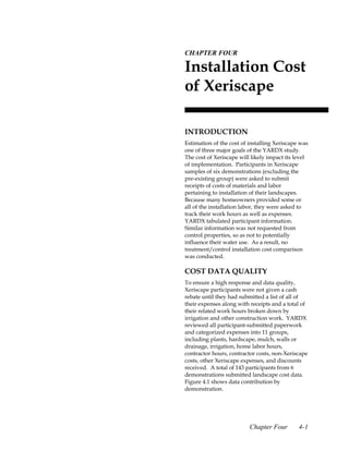 4.CHAPTER FOUR

 Installation Cost
 of Xeriscape

 INTRODUCTION
 Estimation of the cost of installing Xeriscape was
 one of three major goals of the YARDX study.
 The cost of Xeriscape will likely impact its level
 of implementation. Participants in Xeriscape
 samples of six demonstrations (excluding the
 pre-existing group) were asked to submit
 receipts of costs of materials and labor
 pertaining to installation of their landscapes.
 Because many homeowners provided some or
 all of the installation labor, they were asked to
 track their work hours as well as expenses.
 YARDX tabulated participant information.
 Similar information was not requested from
 control properties, so as not to potentially
 influence their water use. As a result, no
 treatment/control installation cost comparison
 was conducted.

 COST DATA QUALITY
 To ensure a high response and data quality,
 Xeriscape participants were not given a cash
 rebate until they had submitted a list of all of
 their expenses along with receipts and a total of
 their related work hours broken down by
 irrigation and other construction work. YARDX
 reviewed all participant-submitted paperwork
 and categorized expenses into 11 groups,
 including plants, hardscape, mulch, walls or
 drainage, irrigation, home labor hours,
 contractor hours, contractor costs, non-Xeriscape
 costs, other Xeriscape expenses, and discounts
 received. A total of 143 participants from 6
 demonstrations submitted landscape cost data.
 Figure 4.1 shows data contribution by
 demonstration.




                           Chapter Four        4-1
 