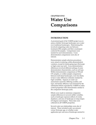 5.CHAPTER FIVE

 Water Use
 Comparisons

 INTRODUCTION
 A prominent goal of the YARDX project was to
 assess whether Xeriscape landscapes save water
 over traditional landscapes. Determining this
 involved comparing water use between
 treatment (TR) samples and their counterpart
 control (CN) samples. Comparisons were
 needed for each demonstration. Cross-
 demonstration comparisons were also of
 interest.

 Demonstration sample selection procedures
 were aimed at reducing within-demonstration
 variation, except for landscaping type (Xeriscape
 or high-water-use turf). Cross-demonstration
 differences involved different settings of some
 demonstration characteristics, such as soil type.
 Within-demonstration comparisons of TR and
 CN samples, or within-sample comparisons
 between individual landscapes, were less likely
 to have water difference estimates masked by
 high variability. Impacts on water use
 assessment caused by differing weather, soil
 type, and family affluence were lessened by the
 substantial efforts expended by YARDX to enlist
 control properties with characteristics similar to
 the companion Xeriscape yards.

 Efforts were made to minimize companion
 sample differences in several subtler variables,
 such as landscape exposure (effects of wind),
 shadiness, and area of landscape on steep slopes
 (15 degrees and steeper). These data were
 collected on all YARDX properties.

 Several water use relationships were also of
 interest. These included water use amount
 versus Xeriscape age, or whether water
 application per unit area of landscape seemed to



                           Chapter Five        5-1
 