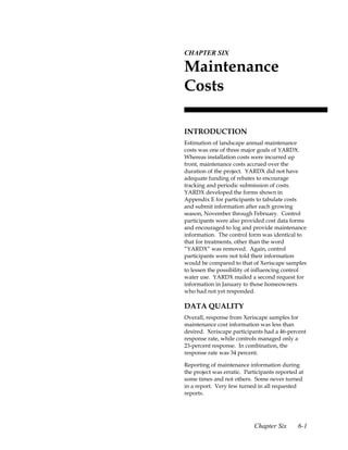 6.CHAPTER SIX

 Maintenance
 Costs

 INTRODUCTION
 Estimation of landscape annual maintenance
 costs was one of three major goals of YARDX.
 Whereas installation costs were incurred up
 front, maintenance costs accrued over the
 duration of the project. YARDX did not have
 adequate funding of rebates to encourage
 tracking and periodic submission of costs.
 YARDX developed the forms shown in
 Appendix E for participants to tabulate costs
 and submit information after each growing
 season, November through February. Control
 participants were also provided cost data forms
 and encouraged to log and provide maintenance
 information. The control form was identical to
 that for treatments, other than the word
 “YARDX” was removed. Again, control
 participants were not told their information
 would be compared to that of Xeriscape samples
 to lessen the possibility of influencing control
 water use. YARDX mailed a second request for
 information in January to those homeowners
 who had not yet responded.

 DATA QUALITY
 Overall, response from Xeriscape samples for
 maintenance cost information was less than
 desired. Xeriscape participants had a 46-percent
 response rate, while controls managed only a
 23-percent response. In combination, the
 response rate was 34 percent.

 Reporting of maintenance information during
 the project was erratic. Participants reported at
 some times and not others. Some never turned
 in a report. Very few turned in all requested
 reports.




                             Chapter Six       6-1
 