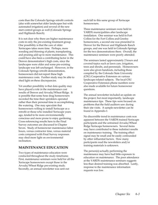 costs than the Colorado Springs retrofit controls   each fall to this same group of Xeriscape
(also with somewhat older landscapes but with       homeowners.
automated irrigation) and several of the new
start control groups as well (Colorado Springs      Three maintenance seminars were held in
and Highlands Ranch).                               YARDX municipalities after landscape
                                                    installation. One seminar was held in Fort
It is not clear why there are higher maintenance    Collins for the Fort Collins and Greeley
costs in only the pre-existing treatment group.     homeowners, a second one was presented in
One possibility is that the care of older           Denver for the Denver and Highlands Ranch
Xeriscapes takes more time. Perhaps, more           groups, and one was held in Colorado Springs
weeding and thinning of plants, transplanting,      for the two demonstrations there. Overall, the
and pruning add up to more maintenance. This        maintenance seminars were poorly attended.
could have also been a contributing factor in the
Denver demonstration’s high costs, since the        The seminars lasted approximately 2 hours and
landscapes were older and some pre-existing         covered topics such as lawn care, irrigation,
landscape was left unchanged. However, in the       trees and shrubs, and perennials. Homeowners
Colorado Springs retrofit demonstration,            were also given handouts, including those
homeowners did not report these high                compiled by the Colorado State University
maintenance costs. Further study may be able to     (CSU) Cooperative Extension on various
shed light on these discrepancies.                  landscape-related subjects. The local CSU
                                                    Cooperative Extension phone numbers were
Yet another possibility is that data quality may    also made available for future homeowner
have played a role in the maintenance cost          questions.
results of Denver and Arvada/Wheat Ridge. It
is possible that some hose drag homeowners          The annual newsletter included an update on
recorded the time their sprinklers operated         the project, but most importantly, landscape
rather than their personal time in accomplishing    maintenance tips. These tips were focused on
the watering. One may speculate that                problems that the field auditors saw during
homeowners willing to install Xeriscape as a        their site visits. A sample newsletter can be
retrofit or those who installed Xeriscape years     found in Appendix I.
ago, tended to be more environmentally
                                                    No discernible trend in maintenance costs was
conscious and more prone to enjoy gardening.
                                                    apparent between the YARDX-trained Xeriscape
Cross-referencing results here to the Final
                                                    participants and the untrained Arvada/Wheat
Survey outcomes are discussed in Chapter
                                                    Ridge Xeriscape homeowners. Several items
Seven. Study of homeowner maintenance labor
                                                    may have contributed to these indistinct results
hours, versus contractor time, versus material
                                                    on maintenance training. The training effect
costs compared with Final Survey responses
                                                    signal may be small and be easily confounded
may shed more light on environmental
                                                    by other influential factors. How many
inclination.
                                                    participants read the newsletters and/or
                                                    training materials is unknown.
MAINTENANCE EDUCATION
                                                    The person(s) actually performing the
Two types of maintenance education were
                                                    maintenance may have had little exposure to
conducted throughout the study timeframe.
                                                    education on maintenance. The poor attendance
First, maintenance seminars were held for all the
                                                    at the YARDX maintenance seminars suggests
Xeriscape homeowners except those in the
                                                    less than desired training was absorbed. Lastly,
Arvada/Wheat Ridge pre-existing study.
                                                    response to the maintenance information
Secondly, an annual newsletter was sent out
                                                    requests was low.




                                                                                Chapter Six     6-3
 